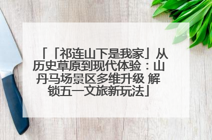 「祁连山下是我家」从历史草原到现代体验：山丹马场景区多维升级 解锁五一文旅新玩法