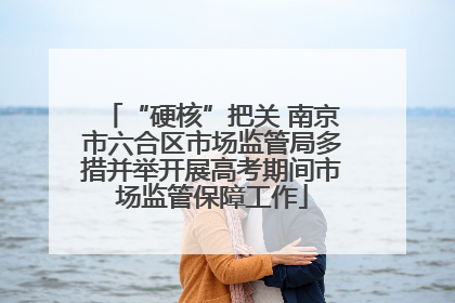 “硬核”把关 南京市六合区市场监管局多措并举开展高考期间市场监管保障工作