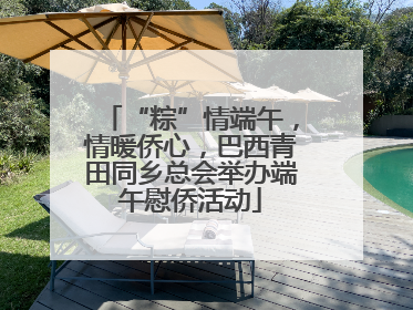 “粽”情端午，情暖侨心，巴西青田同乡总会举办端午慰侨活动
