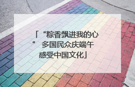 “粽香飘进我的心” 多国民众庆端午感受中国文化