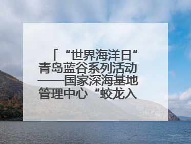 “世界海洋日”青岛蓝谷系列活动——国家深海基地管理中心“蛟龙入海 逐梦深蓝”主题开放日活动成功举办