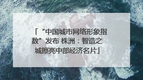 “中国城市网络形象指数”发布 株洲：智造之城擦亮中部经济名片
