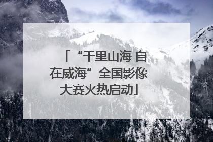 “千里山海 自在威海”全国影像大赛火热启动