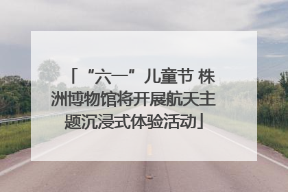 “六一”儿童节 株洲博物馆将开展航天主题沉浸式体验活动