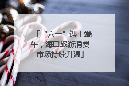 “六一”遇上端午，海口旅游消费市场持续升温