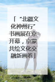 “北疆文化神州行”书画展在京开幕，京蒙共绘文化交融新画卷