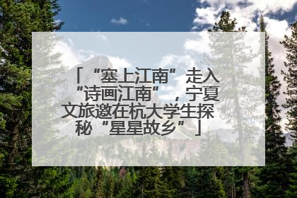 “塞上江南”走入“诗画江南”，宁夏文旅邀在杭大学生探秘“星星故乡”