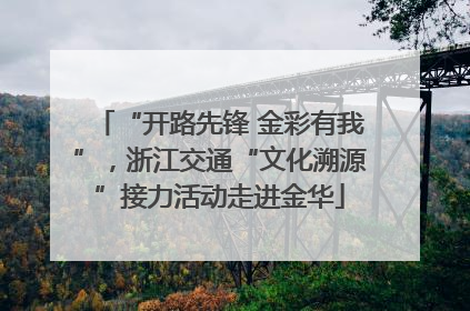 “开路先锋 金彩有我”，浙江交通“文化溯源”接力活动走进金华