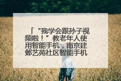 “我学会跟孙子视频啦！”教老年人使用智能手机，南京建邺艺苑社区智能手机课堂圆满落幕