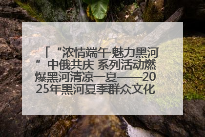 “浓情端午·魅力黑河”中俄共庆 系列活动燃爆黑河清凉一夏——2025年黑河夏季群众文化活动启幕 多元文化赋能边境文旅新高地