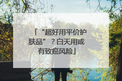 “超好用平价护肤品”？白天用或有致癌风险