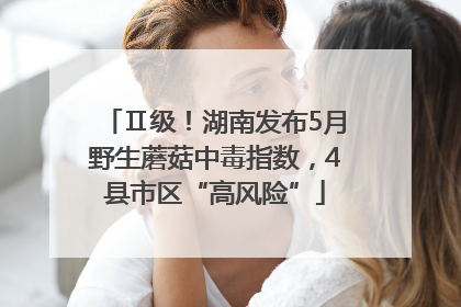 Ⅱ级！湖南发布5月野生蘑菇中毒指数，4县市区“高风险”