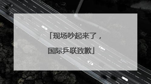 现场吵起来了，国际乒联致歉