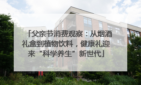 父亲节消费观察：从烟酒礼盒到植物饮料，健康礼迎来“科学养生”新世代