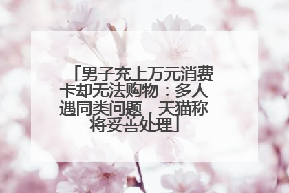 男子充上万元消费卡却无法购物：多人遇同类问题，天猫称将妥善处理