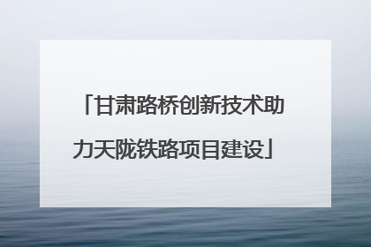 甘肃路桥创新技术助力天陇铁路项目建设