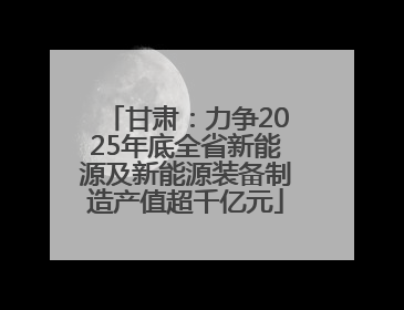 甘肃：力争2025年底全省新能源及新能源装备制造产值超千亿元