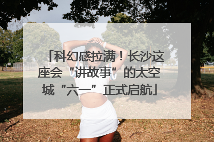 科幻感拉满！长沙这座会“讲故事”的太空城“六一”正式启航
