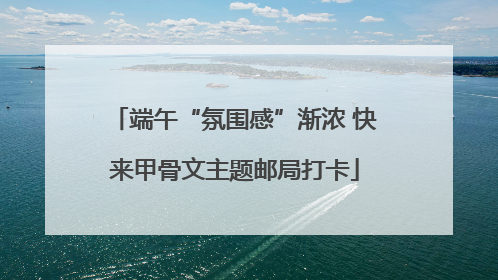 端午“氛围感”渐浓 快来甲骨文主题邮局打卡
