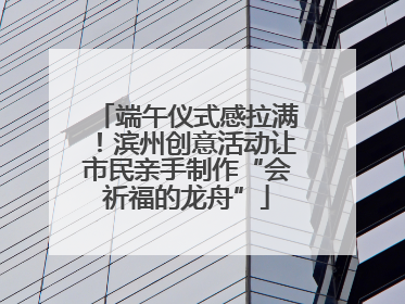 端午仪式感拉满！滨州创意活动让市民亲手制作“会祈福的龙舟”