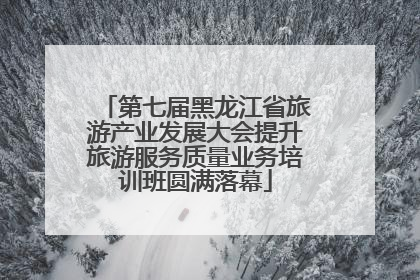 第七届黑龙江省旅游产业发展大会提升旅游服务质量业务培训班圆满落幕
