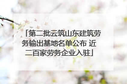 第二批云筑山东建筑劳务输出基地名单公布 近二百家劳务企业入驻