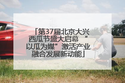 第37届北京大兴西瓜节盛大启幕 “以瓜为媒”激活产业融合发展新动能