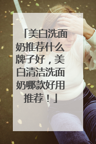 美白洗面奶推荐什么牌子好，美白清洁洗面奶哪款好用推荐！