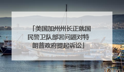美国加州州长正就国民警卫队部署问题对特朗普政府提起诉讼