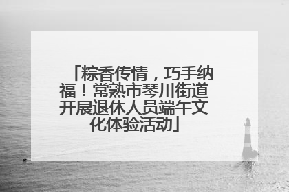 粽香传情，巧手纳福！常熟市琴川街道开展退休人员端午文化体验活动