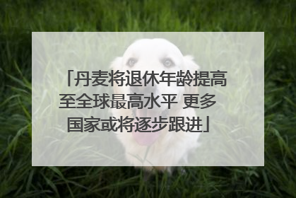 丹麦将退休年龄提高至全球最高水平 更多国家或将逐步跟进