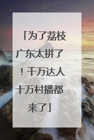 为了荔枝广东太拼了！千万达人十万村播都来了