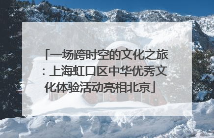 一场跨时空的文化之旅：上海虹口区中华优秀文化体验活动亮相北京