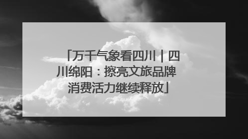 万千气象看四川｜四川绵阳：擦亮文旅品牌 消费活力继续释放