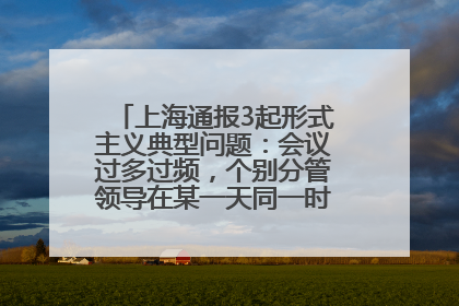 上海通报3起形式主义典型问题：会议过多过频，个别分管领导在某一天同一时段需参加3个会议