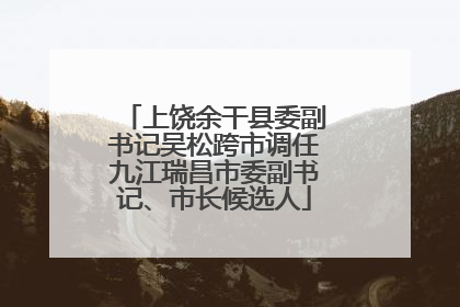 上饶余干县委副书记吴松跨市调任九江瑞昌市委副书记、市长候选人