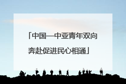 中国—中亚青年双向奔赴促进民心相通
