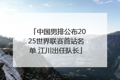 中国男排公布2025世界联赛首站名单 江川出任队长