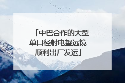 中巴合作的大型单口径射电望远镜顺利出厂发运