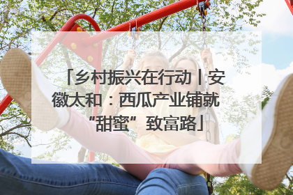 乡村振兴在行动丨安徽太和：西瓜产业铺就“甜蜜”致富路