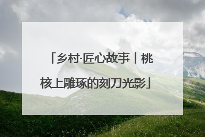 乡村·匠心故事丨桃核上雕琢的刻刀光影