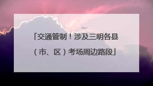 交通管制！涉及三明各县（市、区）考场周边路段