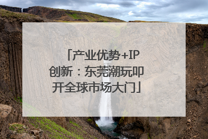 产业优势+IP创新：东莞潮玩叩开全球市场大门