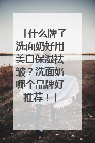什么牌子洗面奶好用美白保湿祛皱？洗面奶哪个品牌好推荐！