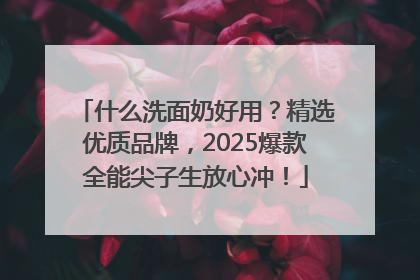 什么洗面奶好用？精选优质品牌，2025爆款全能尖子生放心冲！