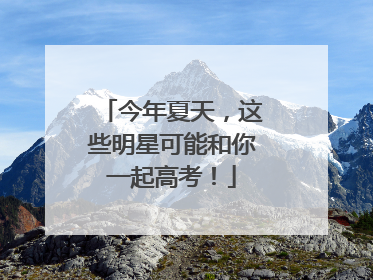 今年夏天，这些明星可能和你一起高考！