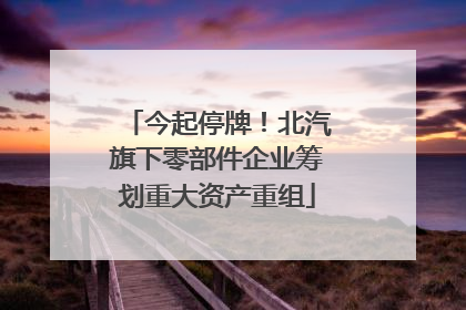 今起停牌！北汽旗下零部件企业筹划重大资产重组