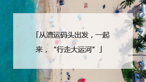 从漕运码头出发，一起来，“行走大运河”