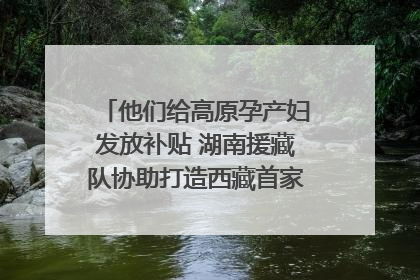 他们给高原孕产妇发放补贴 湖南援藏队协助打造西藏首家高原产儿协同中心