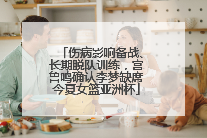 伤病影响备战、长期脱队训练，宫鲁鸣确认李梦缺席今夏女篮亚洲杯